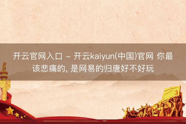 开云官网入口 - 开云kaiyun(中国)官网 你最该悲痛的， 是网易的归唐好不好玩