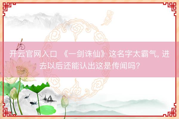 开云官网入口 《一剑诛仙》这名字太霸气， 进去以后还能认出这是传闻吗?