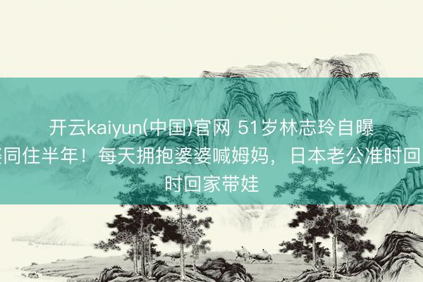 开云kaiyun(中国)官网 51岁林志玲自曝和公婆同住半年！每天拥抱婆婆喊姆妈，日本老公准时回家带娃