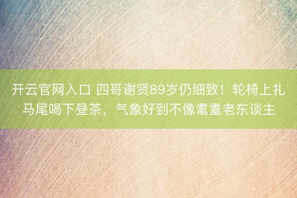 开云官网入口 四哥谢贤89岁仍细致！轮椅上扎马尾喝下昼茶，气象好到不像耄耋老东谈主