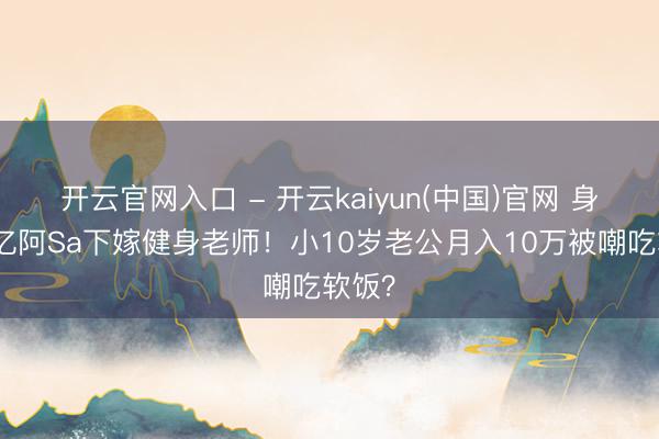 开云官网入口 - 开云kaiyun(中国)官网 身家过亿阿Sa下嫁健身老师！小10岁老公月入10万被嘲吃软饭？