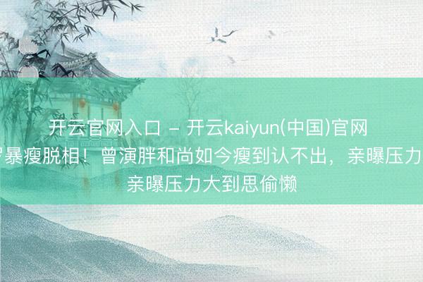 开云官网入口 - 开云kaiyun(中国)官网 65岁车保罗暴瘦脱相！曾演胖和尚如今瘦到认不出，亲曝压力大到思偷懒
