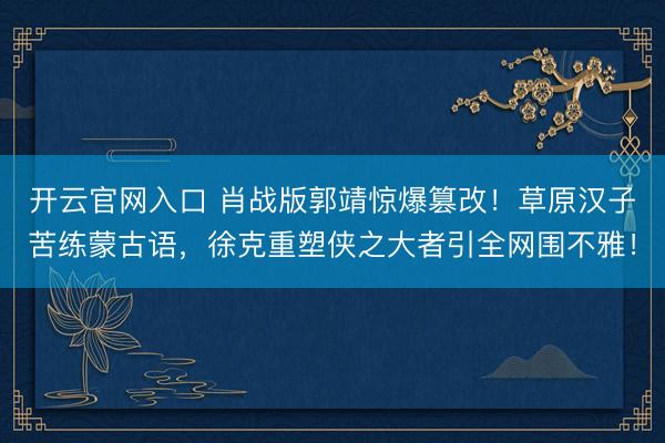 开云官网入口 肖战版郭靖惊爆篡改！草原汉子苦练蒙古语，徐克重塑侠之大者引全网围不雅！