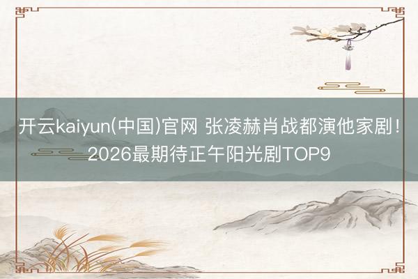 开云kaiyun(中国)官网 张凌赫肖战都演他家剧！2026最期待正午阳光剧TOP9