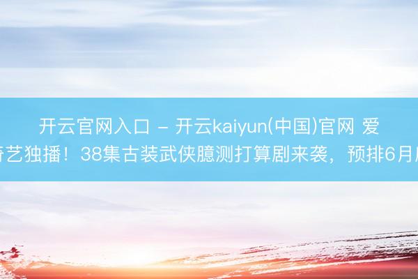 开云官网入口 - 开云kaiyun(中国)官网 爱奇艺独播！38集古装武侠臆测打算剧来袭，预排6月底