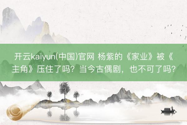 开云kaiyun(中国)官网 杨紫的《家业》被《主角》压住了吗？当今古偶剧，也不可了吗？
