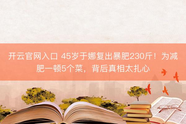开云官网入口 45岁于娜复出暴肥230斤！为减肥一顿5个菜，背后真相太扎心