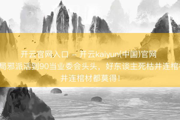 开云官网入口 - 开云kaiyun(中国)官网 凭啥？搅局邪派活到90当业委会头头，好东谈主死枯井连棺材都莫得！