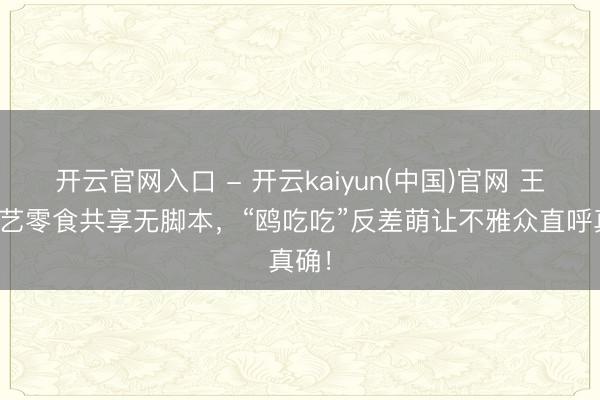 开云官网入口 - 开云kaiyun(中国)官网 王鸥综艺零食共享无脚本，“鸥吃吃”反差萌让不雅众直呼真确！