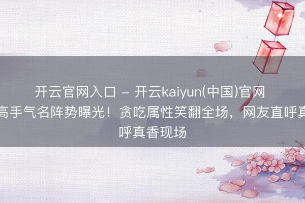 开云官网入口 - 开云kaiyun(中国)官网 懒羊羊高手气名阵势曝光！贪吃属性笑翻全场，网友直呼真香现场