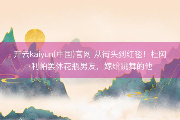 开云kaiyun(中国)官网 从街头到红毯！杜阿·利帕罢休花瓶男友，嫁给跳舞的他