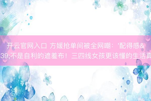 开云官网入口 方媛抢单间被全网嘲：'配得感'不是自利的遮羞布！三四线女孩更该懂的生活真相