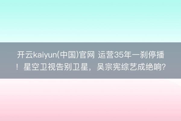 开云kaiyun(中国)官网 运营35年一刹停播！星空卫视告别卫星，吴宗宪综艺成绝响？