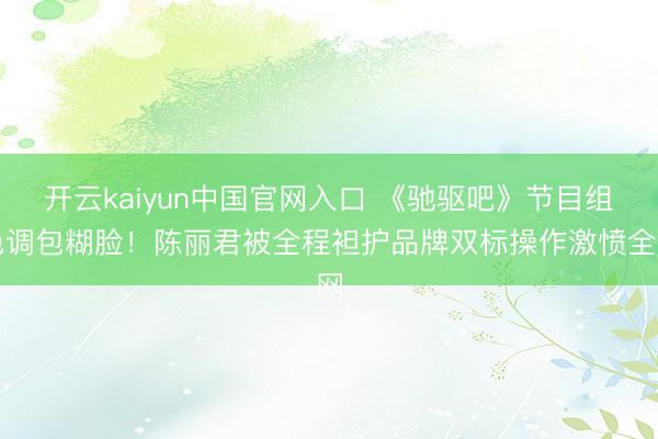 开云kaiyun中国官网入口 《驰驱吧》节目组色调包糊脸！陈丽君被全程袒护品牌双标操作激愤全网