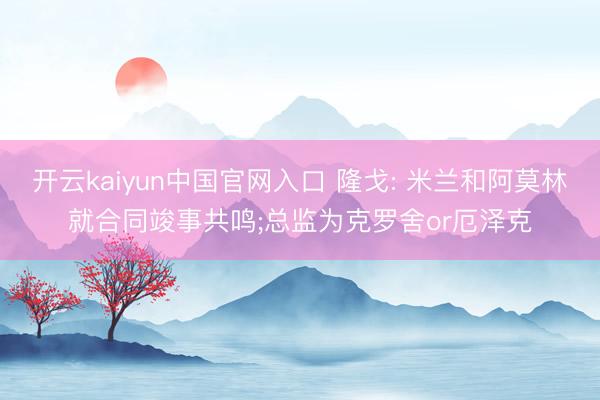 开云kaiyun中国官网入口 隆戈: 米兰和阿莫林就合同竣事共鸣;总监为克罗舍or厄泽克