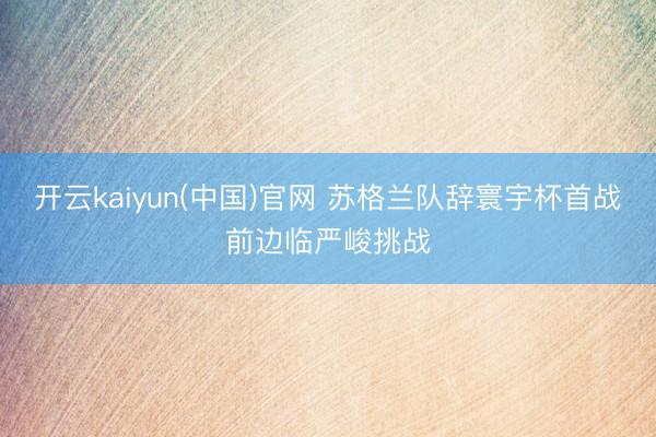 开云kaiyun(中国)官网 苏格兰队辞寰宇杯首战前边临严峻挑战