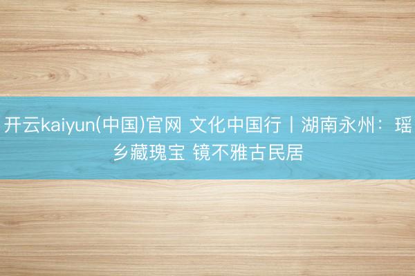开云kaiyun(中国)官网 文化中国行丨湖南永州：瑶乡藏瑰宝 镜不雅古民居