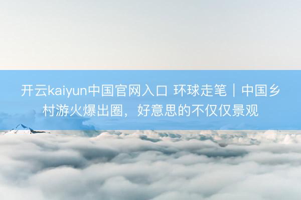 开云kaiyun中国官网入口 环球走笔｜中国乡村游火爆出圈，好意思的不仅仅景观