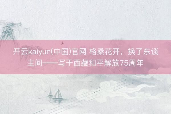 开云kaiyun(中国)官网 格桑花开，换了东谈主间——写于西藏和平解放75周年