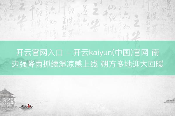 开云官网入口 - 开云kaiyun(中国)官网 南边强降雨抓续湿凉感上线 朔方多地迎大回暖