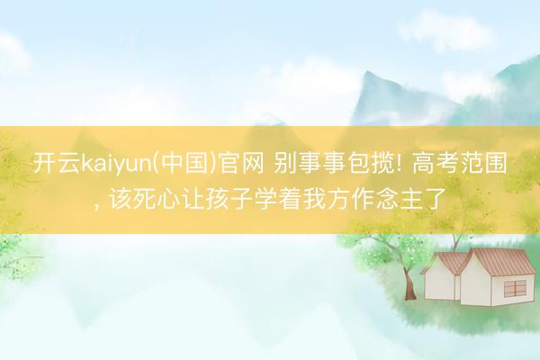 开云kaiyun(中国)官网 别事事包揽! 高考范围， 该死心让孩子学着我方作念主了