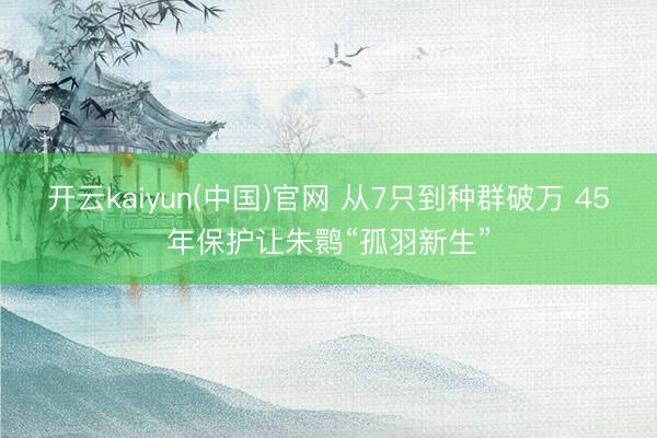 开云kaiyun(中国)官网 从7只到种群破万 45年保护让朱鹮“孤羽新生”