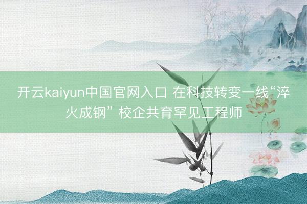 开云kaiyun中国官网入口 在科技转变一线“淬火成钢” 校企共育罕见工程师