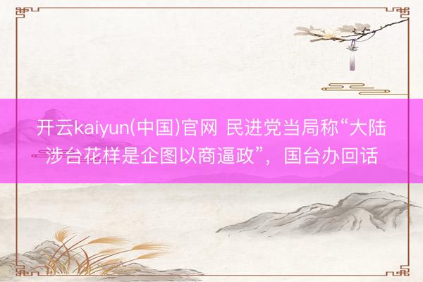 开云kaiyun(中国)官网 民进党当局称“大陆涉台花样是企图以商逼政”，国台办回话