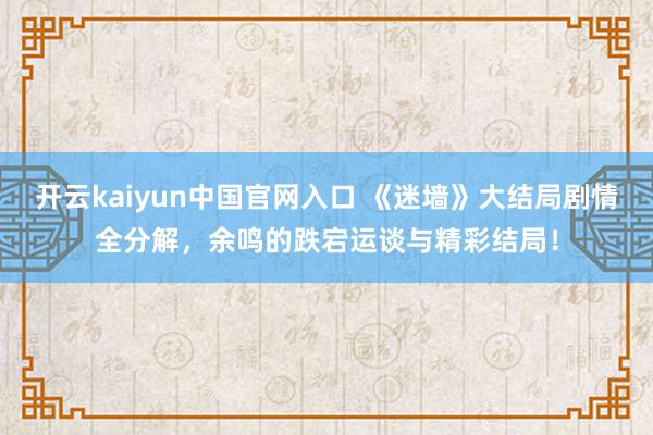 开云kaiyun中国官网入口 《迷墙》大结局剧情全分解，余鸣的跌宕运谈与精彩结局！