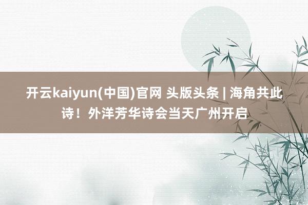 开云kaiyun(中国)官网 头版头条 | 海角共此诗！外洋芳华诗会当天广州开启