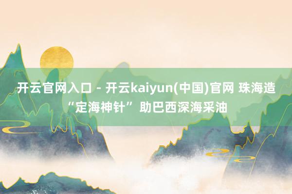 开云官网入口 - 开云kaiyun(中国)官网 珠海造“定海神针” 助巴西深海采油