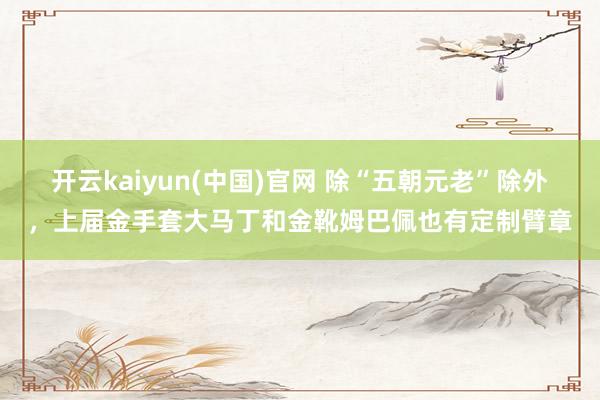 开云kaiyun(中国)官网 除“五朝元老”除外，上届金手套大马丁和金靴姆巴佩也有定制臂章