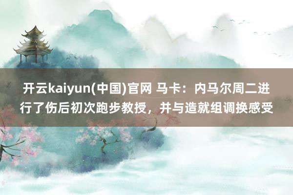 开云kaiyun(中国)官网 马卡：内马尔周二进行了伤后初次跑步教授，并与造就组调换感受