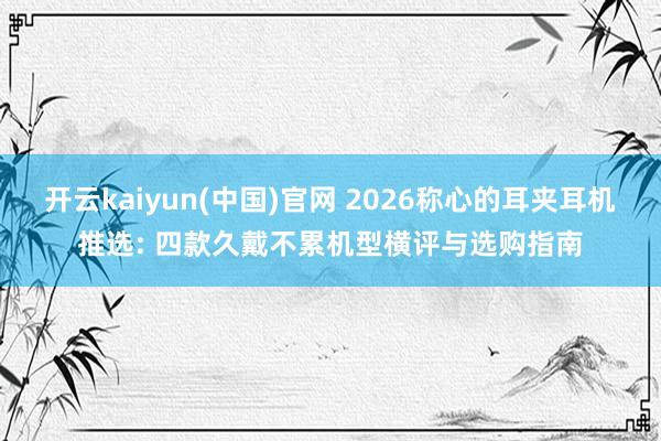 开云kaiyun(中国)官网 2026称心的耳夹耳机推选: 四款久戴不累机型横评与选购指南