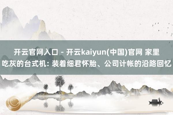 开云官网入口 - 开云kaiyun(中国)官网 家里吃灰的台式机: 装着细君怀胎、公司计帐的沿路回忆