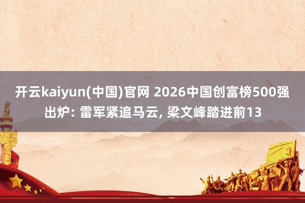 开云kaiyun(中国)官网 2026中国创富榜500强出炉: 雷军紧追马云， 梁文峰踏进前13