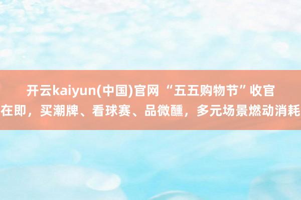 开云kaiyun(中国)官网 “五五购物节”收官在即,买潮牌、看球赛、品微醺,多元场景燃动消耗