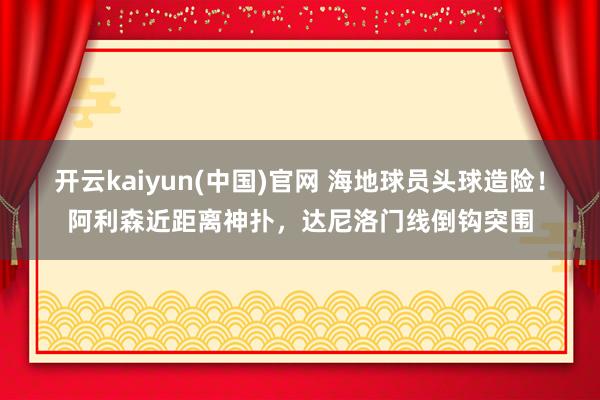 开云kaiyun(中国)官网 海地球员头球造险！阿利森近距离神扑，达尼洛门线倒钩突围