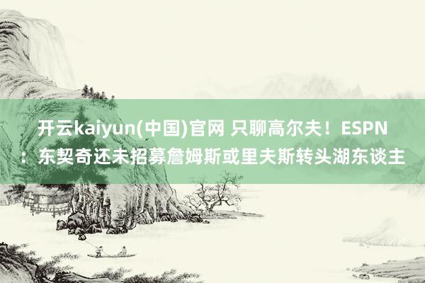 开云kaiyun(中国)官网 只聊高尔夫!ESPN:东契奇还未招募詹姆斯或里夫斯转头湖东谈主